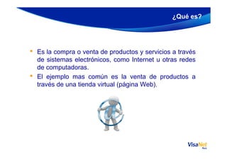 • Es la compra o venta de productos y servicios a través
de sistemas electrónicos, como Internet u otras redes
de computadoras.
• El ejemplo mas común es la venta de productos a
¿Qué es?
• El ejemplo mas común es la venta de productos a
través de una tienda virtual (página Web).
 