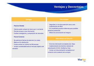 Ventajas y Desventajas
DesventajasDesventajasDesventajasDesventajasVentajasVentajasVentajasVentajas
• Seguridad, no se tiene atención cara a cara
• Autenticación es difícil
• Es complicado guardar evidencias para posibles
reclamos posteriores
• Medio de comunicación es inseguro
Para los ClientesPara los ClientesPara los ClientesPara los Clientes
• Cliente puede comprar sin tener que ir a la tienda
• Permite acceso a mas información
• Facilita investigación y comparación de mercados
• Medio de comunicación es inseguro
• Facilita investigación y comparación de mercados
Para el ComercioPara el ComercioPara el ComercioPara el Comercio
• Se optimiza el tiempo de atencion (no colas)
• Mejora en la distribución
• Puede vender sin mostrar los físicamente
• Amplia considerablemente el mercado objetivo del
vendedor
Alternativas de SoluciónAlternativas de SoluciónAlternativas de SoluciónAlternativas de Solución
• Envió de información encriptada (ssl, https)
• Implementación de distintos métodos de
autenticación (CVV2, Verified by Visa)
• Contar con documentación completa en el
comercio como sustento de la compra
 