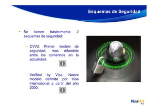 • Se tienen básicamente 2
esquemas de seguridad:
– CVV2: Primer modelo de
seguridad, mas difundido
entre los comercios en la
Esquemas de Seguridad
entre los comercios en la
actualidad.
– Verified by Visa: Nuevo
modelo definido por Visa
International a partir del año
2000.
 