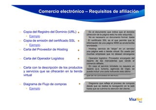 – Copia del Registro del Dominio (URL)
• Ejemplo
– Copia de emisión del certificado SSL
• Ejemplo.
– Carta del Proveedor de Hosting
Comercio electrónico – Requisitos de afiliación
• Es el documento que indica que el dominio
(dirección de la página web) ha sido adquirido.
• No es necesario un documento formal, basta
con la confirmación por correo o web de la
entidad emisora.
• El certificado SSL es el que permite que la
información de una página WEB se envíe/reciba
encriptada.
• No se tiene preferencia por alguna marca o
proveedor. El UNICO requisito es que sea de un
nivel de encriptación de 128 bits o superior.
• Hosting: servicio de “alojar” en un servidor
una página web o tienda virtual. Es usado por
muchas empresas que no desean encargarse
– Carta del Operador Logístico
– Carta con la descripción de los productos
y servicios que se ofrecerán en la tienda
virtual
– Diagrama de Flujo de compras
• Ejemplo
Se puede enviar:
• Copia del certificado
• Correo confirmando la compra
• Impresión WEB de la certificación,
muchas empresas que no desean encargarse
del mantenimiento de su página web.
• En caso una empresa opere su propia página
web, basta una carta que indique que ellos se
encargan de su propio hosting
• Para empresas que alojan su página en un
proveedor del extranjero (ej. GoDaddy), basta la
impresión de la página we b en la que se indica
que se ha contratado el servicio.
• Operador logístico: Proveedor encargado del
reparto de las mercaderías que vende el
comercio afiliado.
• En caso el servicio brindado no requiera un
reparto (p.e. turismo, agencias de viaje), se
puede incluir una carta indicando esto último
• Diagrama que refleje el proceso de compras
desde que se realiza la navegación en la web
hasta que se culmina la atención del cliente.
 