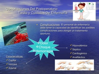 Complicaciones Del PostoperatorioComplicaciones Del Postoperatorio
Tardío y Cuidados De EnfermeríaTardío y Cuidados De Enfermería
• ComplicacionesComplicaciones:: El personal de enfermeríaEl personal de enfermería
debe tener la capacidad de identificar las posiblesdebe tener la capacidad de identificar las posibles
complicaciones para otorgar un tratamientocomplicaciones para otorgar un tratamiento
oportuno.oportuno.
Dolor
Choque
Hemorragia
HipovolémicoHipovolémico
SépticoSéptico
CardiogénicoCardiogénico
AnafilácticoAnafilácticoCaracterísticas:Características:
CapilarCapilar
VenosaVenosa
ArterialArterial
 