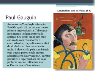 Paul Gauguin
Assim como Van Gogh, o francês
Paul Gauguin não se enquadrou na
pintura impressionista. Talvez por
isso mesmo tenham se tornado
amigos. Seu estilo era muito mais
estilizado com cores fortes e
contrastantes, traços lineares e cheio
de simbolismo. Sua temática foi
muito influenciada pela convivência
com outros povos e pela cultura
adquirida em suas viagens. O caráter
primitivo e espiritualista em suas
pinturas acabou influenciando
o Fauvismo e o Simbolismo.
Autorretrato com auréolas, 1889
 