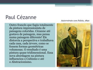 Paul Cézanne
Outro francês que fugiu totalmente
da pintura impressionista de
paisagens coloridas. Cézanne até
gostava de paisagem, mas pensa
numa paisagem diferente! Ele
distorcia a perspectiva e trabalhava
cada casa, cada árvore, como se
fossem formas geométricas
volumosas. O resultado é uma
pintura quase tridimensional. Essa
nova abordagem na pintura
influenciou o Cubismo e até
o Abstracionismo.
Autorretrato com Paleta, 1890
 