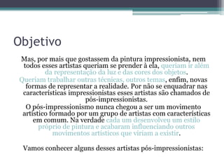 Objetivo
Mas, por mais que gostassem da pintura impressionista, nem
todos esses artistas queriam se prender à ela, queriam ir além
da representação da luz e das cores dos objetos.
Queriam trabalhar outras técnicas, outros temas, enfim, novas
formas de representar a realidade. Por não se enquadrar nas
características impressionistas esses artistas são chamados de
pós-impressionistas.
O pós-impressionismo nunca chegou a ser um movimento
artístico formado por um grupo de artistas com características
em comum. Na verdade cada um desenvolveu um estilo
próprio de pintura e acabaram influenciando outros
movimentos artísticos que viriam a existir.
Vamos conhecer alguns desses artistas pós-impressionistas:
 