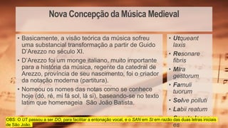Nova Concepção da Música Medieval
• Utqueant
laxis
• Resonare
fibris
• Mira
gestorum
• Famuli
tuorum
• Solve polluti
• Labii reatum
• Sancte Ioann
es
• Basicamente, a visão teórica da música sofreu
uma substancial transformação a partir de Guido
D’Arezzo no século XI.
• D’Arezzo foi um monge italiano, muito importante
para a história da música, regente da catedral de
Arezzo, província de seu nascimento, foi o criador
da notação moderna (partitura).
• Nomeou os nomes das notas como se conhece
hoje (dó, ré, mi fá sol, lá si), baseando-se no texto
latim que homenageia São João Batista.
OBS: O UT passou a ser DO, para facilitar a entonação vocal, e o SAN em SI em razão das duas letras iniciais
de São João.
 