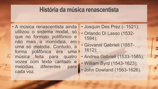 História da música renascentista
• Josquin Des Prez (- 1521);
• Orlando Di Lasso (1532-
1594);
• Giovanni Gabrieli (1557-
1612);
• Andrea Gabrieli (1533-1585);
• William Byrd (1543-1623);
• John Dowland (1563-1626).
• A música renascentista ainda
utilizou o sistema modal, só
que no formato polifônico e
não mais a monódica, em
uma só melodia. Contudo, a
forma polifônica era uma
música feita para quatro
vozes com texto cantado e
melodias diferentes para
cada voz.
 