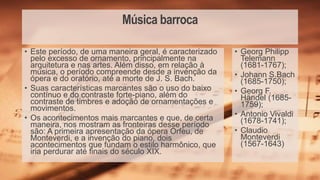 Música barroca
• Georg Philipp
Telemann
(1681-1767);
• Johann S.Bach
(1685-1750);
• Georg F.
Händel (1685-
1759);
• Antonio Vivaldi
(1678-1741);
• Claudio
Monteverdi
(1567-1643)
• Este período, de uma maneira geral, é caracterizado
pelo excesso de ornamento, principalmente na
arquitetura e nas artes. Além disso, em relação à
música, o período compreende desde a invenção da
ópera e do oratório, até a morte de J. S. Bach.
• Suas características marcantes são o uso do baixo
contínuo e do contraste forte-piano, além do
contraste de timbres e adoção de ornamentações e
movimentos.
• Os acontecimentos mais marcantes e que, de certa
maneira, nos mostram as fronteiras desse período
são: A primeira apresentação da ópera Orfeu, de
Monteverdi, e a invenção do piano, dois
acontecimentos que fundam o estilo harmônico, que
iria perdurar até finais do século XIX.
 