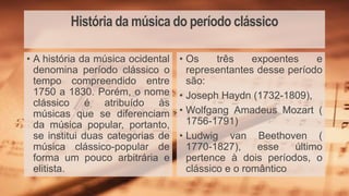 História da música do período clássico
• Os três expoentes e
representantes desse período
são:
• Joseph Haydn (1732-1809),
• Wolfgang Amadeus Mozart (
1756-1791)
• Ludwig van Beethoven (
1770-1827), esse último
pertence à dois períodos, o
clássico e o romântico
• A história da música ocidental
denomina período clássico o
tempo compreendido entre
1750 a 1830. Porém, o nome
clássico é atribuído às
músicas que se diferenciam
da música popular, portanto,
se institui duas categorias de
música clássico-popular de
forma um pouco arbitrária e
elitista.
 