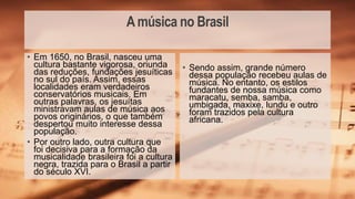 Amúsica no Brasil
• Sendo assim, grande número
dessa população recebeu aulas de
música. No entanto, os estilos
fundantes de nossa música como
maracatu, semba, samba,
umbigada, maxixe, lundu e outro
foram trazidos pela cultura
africana.
• Em 1650, no Brasil, nasceu uma
cultura bastante vigorosa, oriunda
das reduções, fundações jesuíticas
no sul do país. Assim, essas
localidades eram verdadeiros
conservatórios musicais. Em
outras palavras, os jesuítas
ministravam aulas de música aos
povos originários, o que também
despertou muito interesse dessa
população.
• Por outro lado, outra cultura que
foi decisiva para a formação da
musicalidade brasileira foi a cultura
negra, trazida para o Brasil a partir
do século XVI.
 