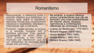Romantismo
• No entanto, a música clássica
possui características que vão de
encontro com mais possibilidades
de volume, altura, riquezas
harmônicas e combinações
diferentes de contrastes e timbre.
• Ludwig van Beethoven ( 1770-1827);
• Richard Wagner ( 1813-1883);
• Hector Berlioz ( 1803-1869);
• Gustav Mahler ( 1860-1911);
• Richard Strauss (1864-1949).
• Basicamente, a diferença entre o
período clássico e o romântico na
música está entre o equilíbrio,
estrutura formal dos compositores
clássicos e expressão, liberdade e
intensidade dos românticos.
• Portanto, neste período, a música
e a emoção humana era a
temática principal. Este período
compreende os anos 1830 a
1910. Contudo, o seu início é
marcado por Beethoven que foi
um compositor de transição entre
esses dois períodos.
 