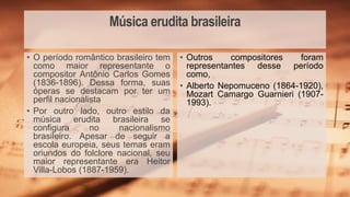 Música erudita brasileira
• Outros compositores foram
representantes desse período
como,
• Alberto Nepomuceno (1864-1920),
Mozart Camargo Guarnieri (1907-
1993).
• O período romântico brasileiro tem
como maior representante o
compositor Antônio Carlos Gomes
(1836-1896). Dessa forma, suas
óperas se destacam por ter um
perfil nacionalista
• Por outro lado, outro estilo da
música erudita brasileira se
configura no nacionalismo
brasileiro. Apesar de seguir a
escola europeia, seus temas eram
oriundos do folclore nacional, seu
maior representante era Heitor
Villa-Lobos (1887-1959).
 