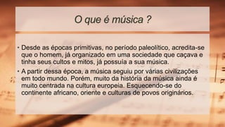 O que é música ?
• Desde as épocas primitivas, no período paleolítico, acredita-se
que o homem, já organizado em uma sociedade que caçava e
tinha seus cultos e mitos, já possuía a sua música.
• A partir dessa época, a música seguiu por várias civilizações
em todo mundo. Porém, muito da história da música ainda é
muito centrada na cultura europeia. Esquecendo-se do
continente africano, oriente e culturas de povos originários.
 