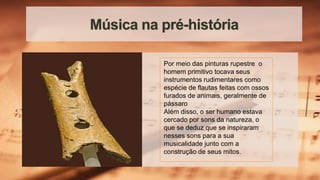 Música na pré-história
Por meio das pinturas rupestre o
homem primitivo tocava seus
instrumentos rudimentares como
espécie de flautas feitas com ossos
furados de animais, geralmente de
pássaro
Além disso, o ser humano estava
cercado por sons da natureza, o
que se deduz que se inspiraram
nesses sons para a sua
musicalidade junto com a
construção de seus mitos.
 