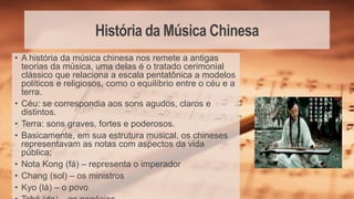 História da Música Chinesa
• A história da música chinesa nos remete a antigas
teorias da música, uma delas é o tratado cerimonial
clássico que relaciona a escala pentatônica a modelos
políticos e religiosos, como o equilíbrio entre o céu e a
terra.
• Céu: se correspondia aos sons agudos, claros e
distintos.
• Terra: sons graves, fortes e poderosos.
• Basicamente, em sua estrutura musical, os chineses
representavam as notas com aspectos da vida
pública;
• Nota Kong (fá) – representa o imperador
• Chang (sol) – os ministros
• Kyo (lá) – o povo
 