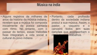 Música na índia
• Portanto, cada profissão
dentro da sociedade indiana
possui a sua música. Assim, o
pastor, o vaqueiro e o
canoeiro todos tem suas
canções que acompanham o
ritmo de seus trabalhos.
• Alguns registros de milhares de
anos da história da música indiana,
revelam que a música foi composta
inicialmente de poesia cantada
com ritmo. No entanto, com o
passar do tempo, essas melodias
fixas integraram a vida social e
cultural do povo indiano.
 