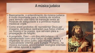 Amúsica judaica
• Basicamente, o entendimento da música judaica
é muito importante para a história da música,
para termos uma ideia da transição entre as
músicas de antiguidade e a primitiva música
medieval cristã.
• Como eram proibidos de representar Deus por
imagens, os judeus centraram sua força criativa
na música e na poesia, que serviam para a
propagação da religião.
• A propósito, Davi – um dos reis judaico – é
representado com uma harpa na mão. Ainda, a
dispersão do povo judeu pelo mundo, levou a
musicalidade oriental para Europa. Portanto, na
música europeia, encontramos vestígios orientais
em várias épocas e regiões.
 