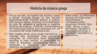 História da música grega
• Além disso, os diferentes
grupos de notas eram
classificados e
nomeados pelos
seguintes modos: lídio,
frígio, dórico, e seus
derivados, hipolidio e
hiperlidio; hipofrigio e
hipofrigio; hipodórico e
hipodórico.
• Pouco se fala, na história da música, sobre
a práxis musical Grega no seu sentido
especificamente musical teórico e prático.
Isto porque restou escassa documentação,
no que diz respeito a partituras e tratados
teóricos de música. Contudo, a importância
da música na Grécia vem expressa em um
complexo de notas históricas e len
• Não existia ainda uma noção harmônica, a
melodia era conduzida com pequenas
variações de intervalos, com frequentes
retornos a nota central. A vivacidade do
ritmo é escassa, estritamente ligado à
recitação e seguindo os esquemas
métricos da poesia.dárias.
 
