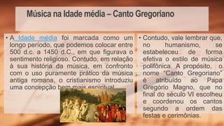 Música na Idade média – Canto Gregoriano
• Contudo, vale lembrar que,
no humanismo, se
estabeleceu de forma
efetiva o estilo de música
polifônica. A propósito, o
nome “Canto Gregoriano”
é atribuído ao Papa
Gregório Magno, que no
final do século VI escolheu
e coordenou os cantos
segundo a ordem das
festas e cerimônias.
• A Idade média foi marcada como um
longo período, que podemos colocar entre
500 d.c. a 1450 d.C., em que figurava o
sentimento religioso. Contudo, em relação
à sua história da música, em confronto
com o uso puramente prático da música
antiga romana, o cristianismo introduziu
uma concepção bem mais espiritual.
 