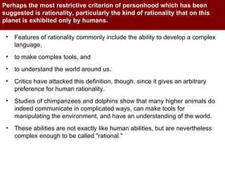Perhaps the most restrictive criterion of personhood which has been suggested is rationality, particularly the kind of rationality that on this planet is exhibited only by humans.  Features of rationality commonly include the ability to develop a complex language,  to make complex tools, and  to understand the world around us.  Critics have attacked this definition, though, since it gives an arbitrary preference for human rationality.  Studies of chimpanzees and dolphins show that many higher animals do indeed communicate in complicated ways, can make tools for manipulating the environment, and have an understanding of the world.  These abilities are not exactly like human abilities, but are nevertheless complex enough to be called "rational."  