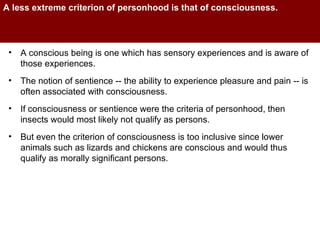 A less extreme criterion of personhood is that of consciousness.  A conscious being is one which has sensory experiences and is aware of those experiences.  The notion of sentience -- the ability to experience pleasure and pain -- is often associated with consciousness.  If consciousness or sentience were the criteria of personhood, then insects would most likely not qualify as persons. But even the criterion of consciousness is too inclusive since lower animals such as lizards and chickens are conscious and would thus qualify as morally significant persons.  