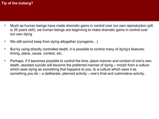 Tip of the iceberg? Much as human beings have made dramatic gains in control over our own reproduction (pill is 35 years old!), we human beings are beginning to make dramatic gains in control over our own dying We still cannot keep from dying altogether (cyrogenis…) But by using directly controlled death, it is possible to control many of dying’s features: timing, place, cause, context, etc. Perhaps, if it becomes possible to control the time, place manner and context of one’s own death, assisted suicide will become the preferred manner of dying – morph from a culture which sees dying as something that happens to you, to a culture which sees it as something you do – a deliberate, planned activity – one’s final and culminative activity. 