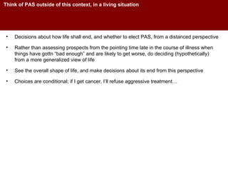 Think of PAS outside of this context, in a living situation Decisions about how life shall end, and whether to elect PAS, from a distanced perspective Rather than assessing prospects from the pointing time late in the course of illness when things have gottn “bad enough” and are likely to get worse, do deciding (hypothetically) from a more generalized view of life See the overall shape of life, and make decisions about its end from this perspective Choices are conditional; if I get cancer, I’ll refuse aggressive treatment… 