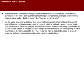 Paradoxical social situation Unprecedented (in human history) control over the contours of our lives – those more privileged in the world can routinely control hunger, temperature, allergies, reproduction; replace body parts – death is merely the “final act of life’s drama” At the same time, many discover that we do not retain personal control over the end of one’s life within a high-powered medical context; medical technology can prevent death, and the ethics of medicine obligate doctors to more and more extraordinary procedures as death comes closer; in order to exercise people’s clear desires to not be caught up in what some feel is a meaningless life, they may require a right to assisted suicide to properly exercise self-determination in the face of a medical establishment 