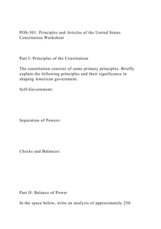 POS-301: Principles and Articles of the United States
Constitution Worksheet
Part I: Principles of the Constitution
The constitution consists of some primary principles. Briefly
explain the following principles and their significance in
shaping American government.
Self-Government:
Separation of Powers:
Checks and Balances:
Part II: Balance of Power
In the space below, write an analysis of approximately 250
 