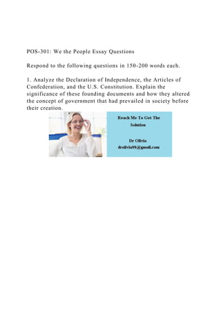 POS-301: We the People Essay Questions
Respond to the following questions in 150-200 words each.
1. Analyze the Declaration of Independence, the Articles of
Confederation, and the U.S. Constitution. Explain the
significance of these founding documents and how they altered
the concept of government that had prevailed in society before
their creation.
 