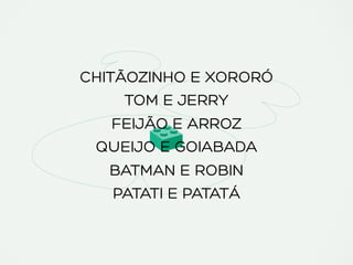 CHITÃOZINHO E XORORÓ
TOM E JERRY
FEIJÃO E ARROZ
QUEIJO E GOIABADA
BATMAN E ROBIN
PATATI E PATATÁ
 