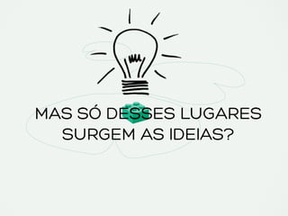 MAS SÓ DESSES LUGARES
SURGEM AS IDEIAS?
 