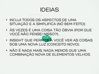 IDEIAS
•  INCLUI TODOS OS ASPECTOS DE UMA
SITUAÇÃO E A SIMPLIFICA (NÓ BEM-FEITO);
•  ÀS VEZES É UMA COISA TÃO ÓBVIA (POR QUE
VOCÊ NÃO PENSEI NISSO?);
•  INSIGHT QUE PERMITE A VOCÊ VER AS COISAS
SOB UMA NOVA LUZ (CONCEITO NOVO);
•  NÃO É NADA MAIS, NADA MENOS QUE UMA
COMBINAÇÃO NOVA DE ELEMENTOS VELHOS.
 
