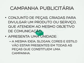 CAMPANHA PUBLICITÁRIA
•  CONJUNTO DE PEÇAS, CRIADAS PARA
DIVULGAR UM PRODUTO OU SERVIÇO,
QUE ATENDEM AO MESMO OBJETIVO
DE COMUNICAÇÃO;
•  APRESENTA UMA UNIDADE:
– A MESMA IDEIA, SLOGAN, CORES E ESTILO
VÃO ESTAR PRESENTES EM TODAS AS
PEÇAS QUE CONSTITUEM UMA
CAMPANHA.
 