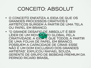 CONCEITO: ABSOLUT
•  O CONCEITO ENFATIZA A IDEIA DE QUE OS
GRANDES PROCESSOS CRIATIVOS E
ARTÍSTICOS SURGEM A PARTIR DE UMA TELA
OU PAPEL EM BRANCO;
•  “O GRANDE DESAFIO DE ABSOLUT É SER
LÍDER DE UM MOVIMENTO GLOBAL PELA
CRIATIVIDADE. A IDEIA É QUE TODOS, A PARTIR
DE UMA FOLHA DE PAPEL EM BRANCO,
POSSUEM A CAPACIDADE DE CRIAR. ESSE
NÃO É UM DOM EXCLUSIVO DOS GRANDES
ARTISTAS”, EXPLICOU RAFAEL SOUZA,
GERENTE DE GRUPO DE BEBIDAS PREMIUM DA
PERNOD RICARD BRASIL.
 