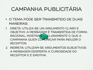 CAMPANHA PUBLICITÁRIA
•  O TEMA PODE SER TRANSMITIDO DE DUAS
MANEIRAS:
1.  DIRETA: UTILIZA-SE UM ARGUMENTO CLARO E
OBJETIVO. A MENSAGEM É TRANSMITIDA DE FORMA
RACIONAL, MOSTRANDO CLARAMENTE O QUE A
CAMPANHA QUER COMUNICAR PARA INDUZIR O
RECEPTOR;
2.  INDIRETA: UTILIZAM-SE ARGUMENTOS SUBJETIVOS.
A MENSAGEM DESPERTA A CURIOSIDADE DO
RECEPTOR E É EMOTIVA.
 
