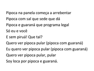 Pipoca	
  na	
  panela	
  começa	
  a	
  arrebentar	
  	
  
Pipoca	
  com	
  sal	
  que	
  sede	
  que	
  dá	
  	
  
Pipoca	
  e	
  guaraná	
  que	
  programa	
  legal	
  	
  
Só	
  eu	
  e	
  você	
  	
  
E	
  sem	
  piruá!	
  Que	
  tal?	
  	
  
Quero	
  ver	
  pipoca	
  pular	
  (pipoca	
  com	
  guaraná)	
  	
  
Eu	
  quero	
  ver	
  pipoca	
  pular	
  (pipoca	
  com	
  guaraná)	
  	
  
Quero	
  ver	
  pipoca	
  pular,	
  pular	
  	
  
Soy	
  loca	
  por	
  pipoca	
  e	
  guaraná.	
  
 