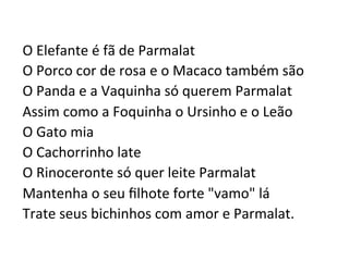 O	
  Elefante	
  é	
  fã	
  de	
  Parmalat	
  	
  
O	
  Porco	
  cor	
  de	
  rosa	
  e	
  o	
  Macaco	
  também	
  são	
  	
  
O	
  Panda	
  e	
  a	
  Vaquinha	
  só	
  querem	
  Parmalat	
  	
  
Assim	
  como	
  a	
  Foquinha	
  o	
  Ursinho	
  e	
  o	
  Leão	
  	
  
O	
  Gato	
  mia	
  	
  
O	
  Cachorrinho	
  late	
  	
  
O	
  Rinoceronte	
  só	
  quer	
  leite	
  Parmalat	
  	
  
Mantenha	
  o	
  seu	
  ﬁlhote	
  forte	
  "vamo"	
  lá	
  	
  
Trate	
  seus	
  bichinhos	
  com	
  amor	
  e	
  Parmalat.	
  
 