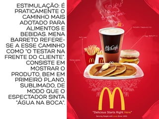 ESTIMULAÇÃO: É
PRATICAMENTE O
CAMINHO MAIS
ADOTADO PARA
ALIMENTOS E
BEBIDAS. MENA
BARRETO REFERE-
SE A ESSE CAMINHO
COMO "O TESTAR NA
FRENTE DO CLIENTE".
CONSISTE EM
MOSTRAR O
PRODUTO, BEM EM
PRIMEIRO PLANO,
SUBLIMADO, DE
MODO QUE O
ESPECTADOR SINTA
"ÁGUA NA BOCA".
 