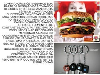 COMPARAÇÃO: NÓS PASSAMOS BOA
PARTE DE NOSSAS VIDAS TOMANDO
DECISÕES, ISTO É, REALIZANDO UMA
SÉRIE DE COMPARAÇÕES
SUCESSIVAS EM NOSSAS MENTES
PARA FAZERMOS NOSSAS ESCOLHAS.
POR ISSO, A COMPARAÇÃO COMO
CAMINHO CRIATIVO, QUANDO
OFERECE ELEMENTOS DE
CONTRASTES, FACILITA A DECISÃO DO
CONSUMIDOR. NÃO PRECISAMOS
MENCIONAR A MARCA DO
CONCORRENTE, E EM ALGUNS CASOS
É PRUDENTE NÃO FAZÊ-LO, MAS NÃO
EXISTE UMA PROIBIÇÃO QUANTO À
ISSO NO BRASIL. O QUE PRECISA SER
FEITO É SUPERVALORIZAR A
QUALIDADE DO SEU PRODUTO PARA
CONFRONTÁ-LA COM A DO
CONCORRENTE. O CAMINHO DA
COMPARAÇÃO TAMBÉM PODE SER
FEITO ENTRE PRODUTOS DIFERENTES,
ENTRE COISAS
 