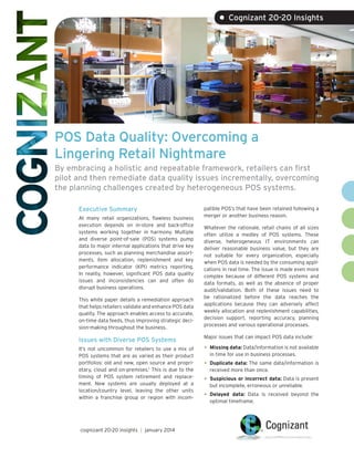 • Cognizant 20-20 Insights

POS Data Quality: Overcoming a
Lingering Retail Nightmare
By embracing a holistic and repeatable framework, retailers can first
pilot and then remediate data quality issues incrementally, overcoming
the planning challenges created by heterogeneous POS systems.
Executive Summary
At many retail organizations, flawless business
execution depends on in-store and back-office
systems working together in harmony. Multiple
and diverse point-of-sale (POS) systems pump
data to major internal applications that drive key
processes, such as planning merchandise assortments, item allocation, replenishment and key
performance indicator (KPI) metrics reporting.
In reality, however, significant POS data quality
issues and inconsistencies can and often do
disrupt business operations.
This white paper details a remediation approach
that helps retailers validate and enhance POS data
quality. The approach enables access to accurate,
on-time data feeds, thus improving strategic decision-making throughout the business.

Issues with Diverse POS Systems
It’s not uncommon for retailers to use a mix of
POS systems that are as varied as their product
portfolios: old and new, open source and proprietary, cloud and on-premises.1 This is due to the
timing of POS system retirement and replacement. New systems are usually deployed at a
location/country level, leaving the other units
within a franchise group or region with incom-

cognizant 20-20 insights | january 2014

patible POS’s that have been retained following a
merger or another business reason.
Whatever the rationale, retail chains of all sizes
often utilize a medley of POS systems. These
diverse, heterogeneous IT environments can
deliver reasonable business value, but they are
not suitable for every organization, especially
when POS data is needed by the consuming applications in real time. The issue is made even more
complex because of different POS systems and
data formats, as well as the absence of proper
audit/validation. Both of these issues need to
be rationalized before the data reaches the
applications because they can adversely affect
weekly allocation and replenishment capabilities,
decision support, reporting accuracy, planning
processes and various operational processes.
Major issues that can impact POS data include:

•	

Missing data: Data/information is not available
in time for use in business processes.

•	

Duplicate data: The same data/information is
received more than once.

•	

Suspicious or incorrect data: Data is present
but incomplete, erroneous or unreliable.

•	

Delayed data: Data is received beyond the
optimal timeframe.

 