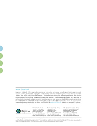 About Cognizant
Cognizant (NASDAQ: CTSH) is a leading provider of information technology, consulting, and business process outsourcing services, dedicated to helping the world’s leading companies build stronger businesses. Headquartered in
Teaneck, New Jersey (U.S.), Cognizant combines a passion for client satisfaction, technology innovation, deep industry
and business process expertise, and a global, collaborative workforce that embodies the future of work. With over 50
delivery centers worldwide and approximately 166,400 employees as of September 30, 2013, Cognizant is a member of
the NASDAQ-100, the SP 500, the Forbes Global 2000, and the Fortune 500 and is ranked among the top performing
and fastest growing companies in the world. Visit us online at www.cognizant.com or follow us on Twitter: Cognizant.

World Headquarters

European Headquarters

India Operations Headquarters

500 Frank W. Burr Blvd.
Teaneck, NJ 07666 USA
Phone: +1 201 801 0233
Fax: +1 201 801 0243
Toll Free: +1 888 937 3277
Email: inquiry@cognizant.com

1 Kingdom Street
Paddington Central
London W2 6BD
Phone: +44 (0) 20 7297 7600
Fax: +44 (0) 20 7121 0102
Email: infouk@cognizant.com

#5/535, Old Mahabalipuram Road
Okkiyam Pettai, Thoraipakkam
Chennai, 600 096 India
Phone: +91 (0) 44 4209 6000
Fax: +91 (0) 44 4209 6060
Email: inquiryindia@cognizant.com

©
­­ Copyright 2014, Cognizant. All rights reserved. No part of this document may be reproduced, stored in a retrieval system, transmitted in any form or by any
means, electronic, mechanical, photocopying, recording, or otherwise, without the express written permission from Cognizant. The information contained herein is
subject to change without notice. All other trademarks mentioned herein are the property of their respective owners.

 