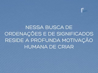 NESSA BUSCA DE
ORDENAÇÕES E DE SIGNIFICADOS
RESIDE A PROFUNDA MOTIVAÇÃO
HUMANA DE CRIAR
 