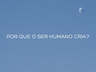 POR QUE O SER HUMANO CRIA?
 