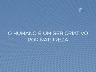 O HUMANO É UM SER CRIATIVO
POR NATUREZA
 