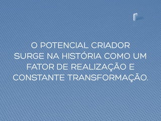 O POTENCIAL CRIADOR
SURGE NA HISTÓRIA COMO UM
FATOR DE REALIZAÇÃO E
CONSTANTE TRANSFORMAÇÃO.
 
