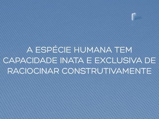 A ESPÉCIE HUMANA TEM
CAPACIDADE INATA E EXCLUSIVA DE
RACIOCINAR CONSTRUTIVAMENTE
 