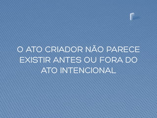 O ATO CRIADOR NÃO PARECE
EXISTIR ANTES OU FORA DO
ATO INTENCIONAL
 