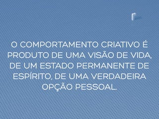 O COMPORTAMENTO CRIATIVO É
PRODUTO DE UMA VISÃO DE VIDA,
DE UM ESTADO PERMANENTE DE
ESPÍRITO, DE UMA VERDADEIRA
OPÇÃO PESSOAL.
 