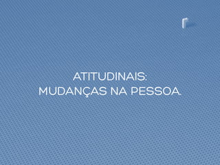 ATITUDINAIS:
MUDANÇAS NA PESSOA.
 
