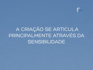 A CRIAÇÃO SE ARTICULA
PRINCIPALMENTE ATRAVÉS DA
SENSIBILIDADE
 